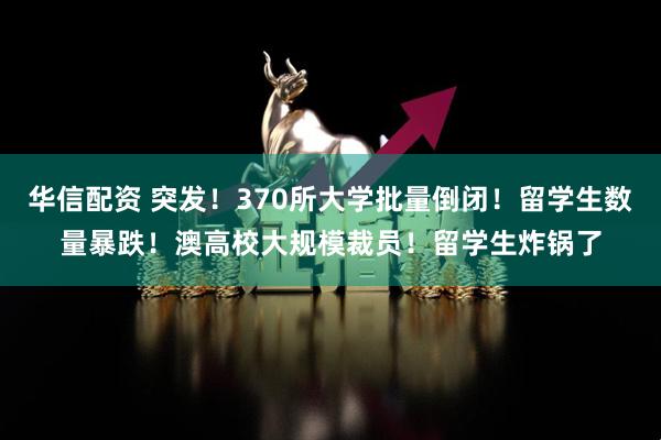 华信配资 突发！370所大学批量倒闭！留学生数量暴跌！澳高校大规模裁员！留学生炸锅了