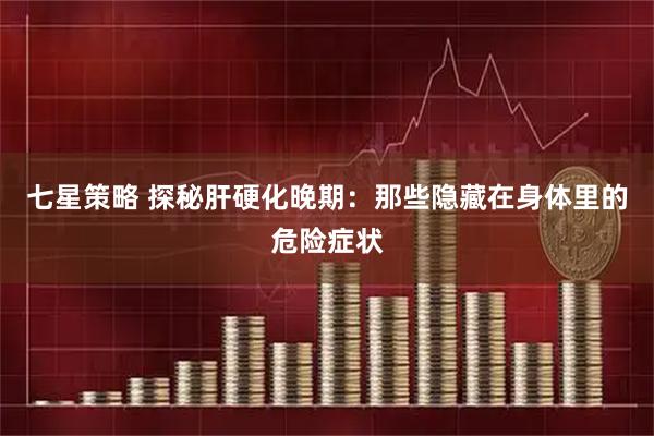 七星策略 探秘肝硬化晚期：那些隐藏在身体里的危险症状