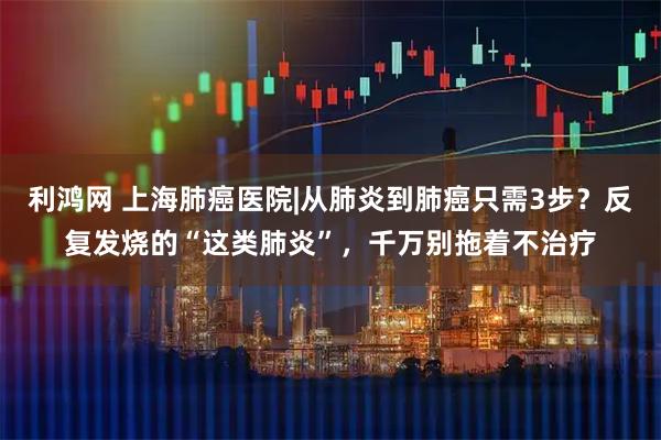 利鸿网 上海肺癌医院|从肺炎到肺癌只需3步？反复发烧的“这类肺炎”，千万别拖着不治疗