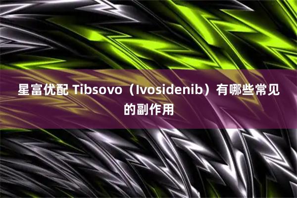 星富优配 Tibsovo（Ivosidenib）有哪些常见的副作用