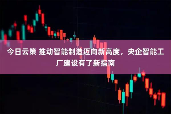 今日云策 推动智能制造迈向新高度，央企智能工厂建设有了新指南