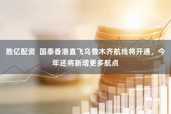 胜亿配资  国泰香港直飞乌鲁木齐航线将开通，今年还将新增更多航点