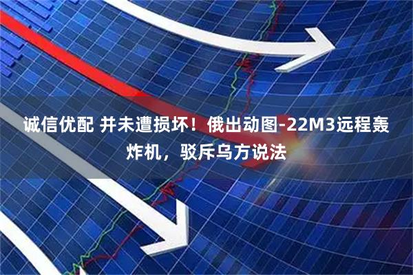 诚信优配 并未遭损坏！俄出动图-22M3远程轰炸机，驳斥乌方说法