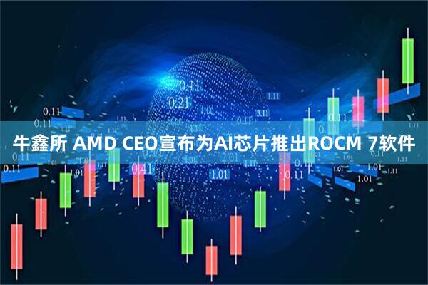 牛鑫所 AMD CEO宣布为AI芯片推出ROCM 7软件