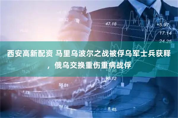 西安高新配资 马里乌波尔之战被俘乌军士兵获释，俄乌交换重伤重病战俘
