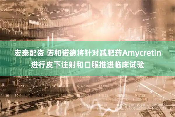 宏泰配资 诺和诺德将针对减肥药Amycretin进行皮下注射和口服推进临床试验