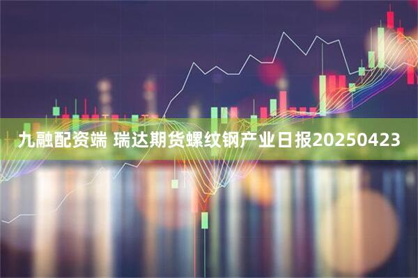 九融配资端 瑞达期货螺纹钢产业日报20250423