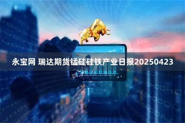 永宝网 瑞达期货锰硅硅铁产业日报20250423