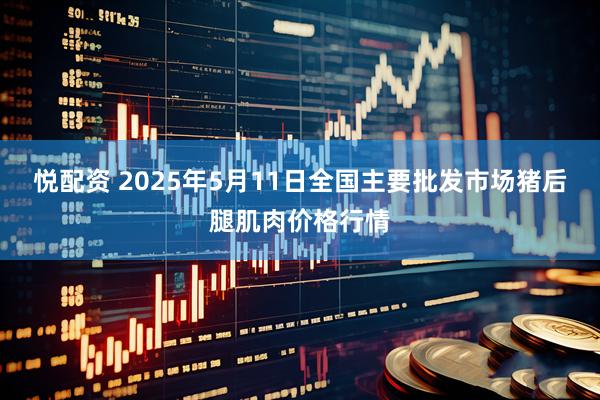 悦配资 2025年5月11日全国主要批发市场猪后腿肌肉价格行情