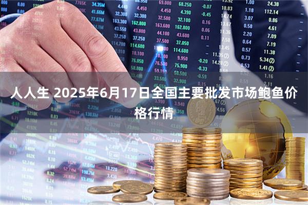 人人生 2025年6月17日全国主要批发市场鲍鱼价格行情