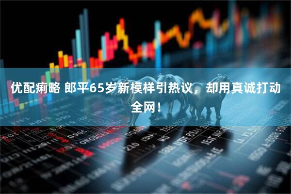 优配痢略 郎平65岁新模样引热议，却用真诚打动全网！