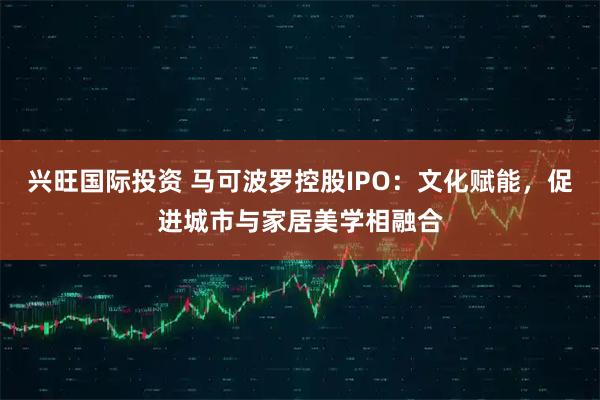 兴旺国际投资 马可波罗控股IPO：文化赋能，促进城市与家居美学相融合