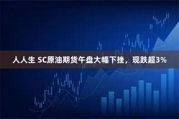 人人生 SC原油期货午盘大幅下挫，现跌超3%