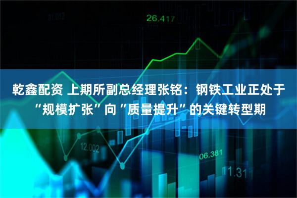 乾鑫配资 上期所副总经理张铭：钢铁工业正处于“规模扩张”向“质量提升”的关键转型期