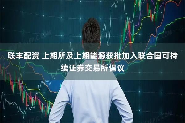 联丰配资 上期所及上期能源获批加入联合国可持续证券交易所倡议