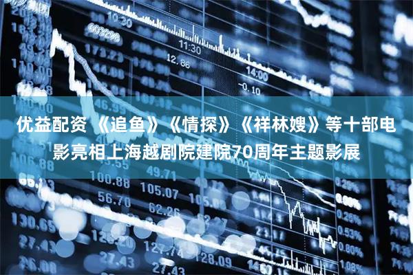 优益配资 《追鱼》《情探》《祥林嫂》等十部电影亮相上海越剧院建院70周年主题影展