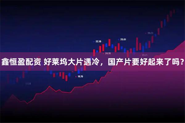 鑫恒盈配资 好莱坞大片遇冷，国产片要好起来了吗？