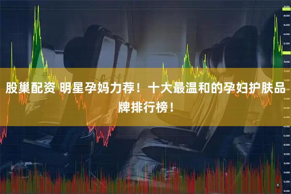 股巢配资 明星孕妈力荐！十大最温和的孕妇护肤品牌排行榜！