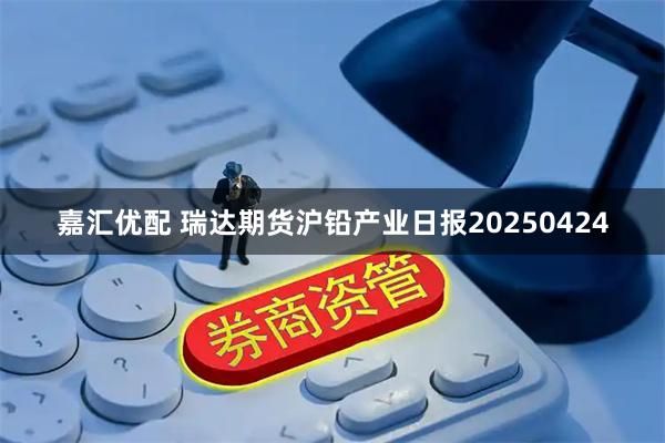 嘉汇优配 瑞达期货沪铅产业日报20250424
