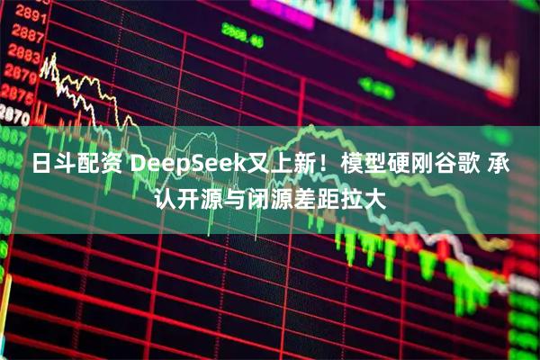 日斗配资 DeepSeek又上新！模型硬刚谷歌 承认开源与闭源差距拉大