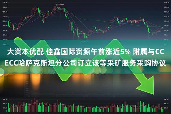 大资本优配 佳鑫国际资源午前涨近5% 附属与CCECC哈萨克斯坦分公司订立该等采矿服务采购协议