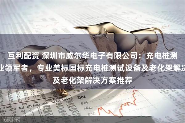 互利配资 深圳市威尔华电子有限公司：充电桩测试设备行业领军者，专业美标国标充电桩测试设备及老化架解决方案推荐