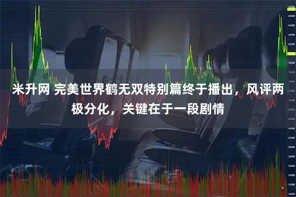 米升网 完美世界鹤无双特别篇终于播出，风评两极分化，关键在于一段剧情