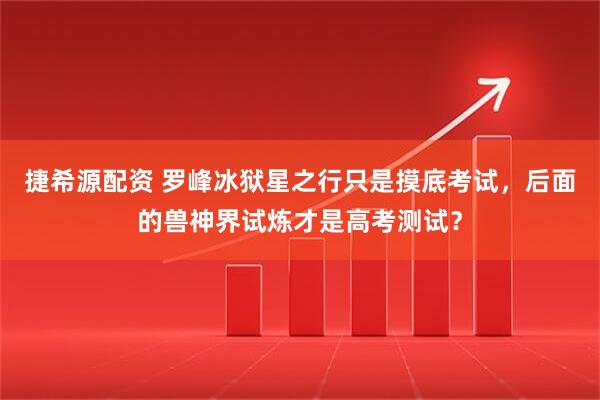 捷希源配资 罗峰冰狱星之行只是摸底考试，后面的兽神界试炼才是高考测试？