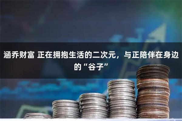 涵乔财富 正在拥抱生活的二次元，与正陪伴在身边的“谷子”