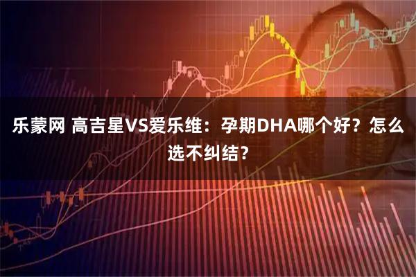 乐蒙网 高吉星VS爱乐维：孕期DHA哪个好？怎么选不纠结？