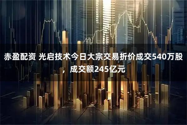 赤盈配资 光启技术今日大宗交易折价成交540万股，成交额245亿元