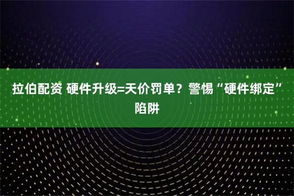 拉伯配资 硬件升级=天价罚单？警惕“硬件绑定”陷阱